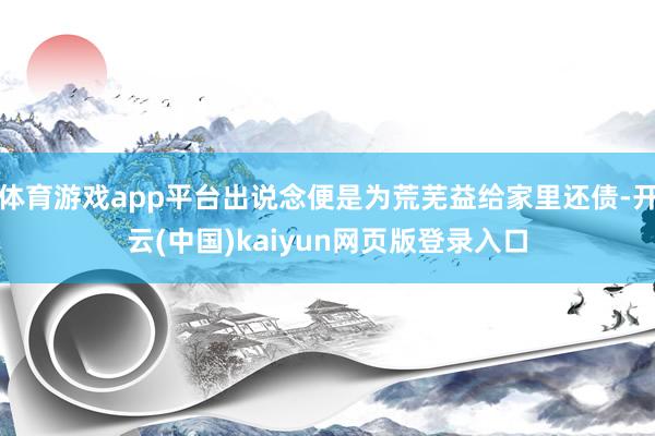 体育游戏app平台出说念便是为荒芜益给家里还债-开云(中国)kaiyun网页版登录入口