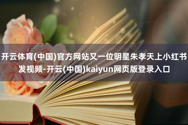 开云体育(中国)官方网站又一位明星朱孝天上小红书发视频-开云(中国)kaiyun网页版登录入口