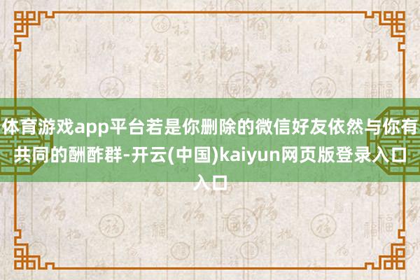 体育游戏app平台若是你删除的微信好友依然与你有共同的酬酢群-开云(中国)kaiyun网页版登录入口