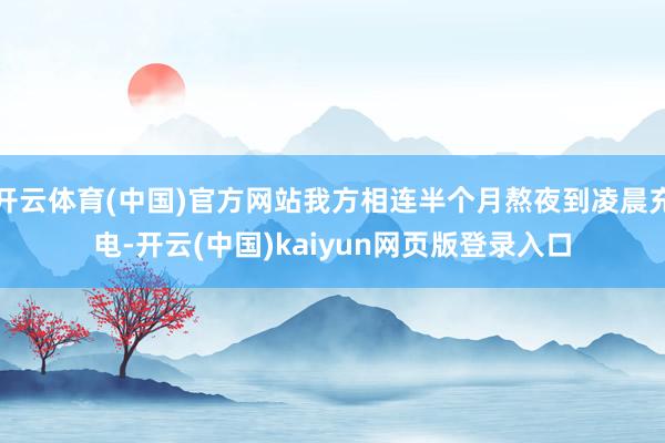 开云体育(中国)官方网站我方相连半个月熬夜到凌晨充电-开云(中国)kaiyun网页版登录入口