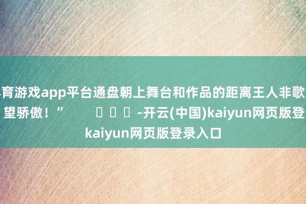体育游戏app平台通盘朝上舞台和作品的距离王人非歌迷行径！望骄傲！”        			-开云(中国)kaiyun网页版登录入口
