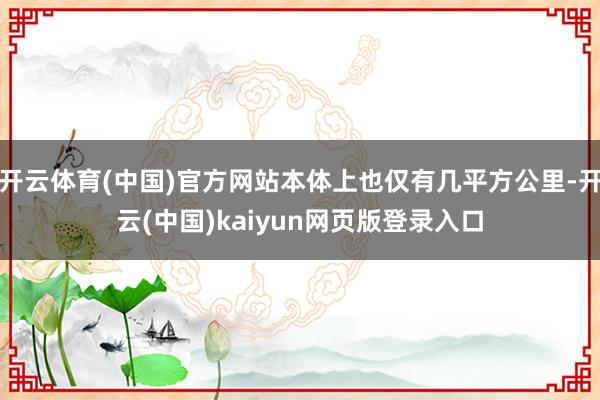 开云体育(中国)官方网站本体上也仅有几平方公里-开云(中国)kaiyun网页版登录入口