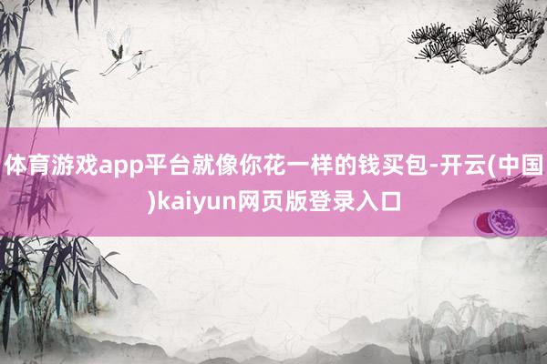 体育游戏app平台就像你花一样的钱买包-开云(中国)kaiyun网页版登录入口