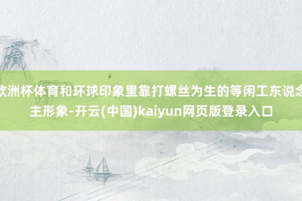 欧洲杯体育和环球印象里靠打螺丝为生的等闲工东说念主形象-开云(中国)kaiyun网页版登录入口
