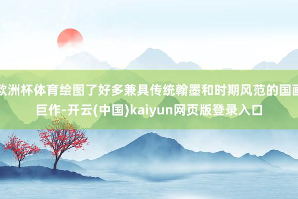 欧洲杯体育绘图了好多兼具传统翰墨和时期风范的国画巨作-开云(中国)kaiyun网页版登录入口