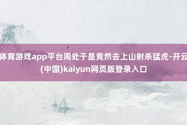 体育游戏app平台周处于是竟然去上山射杀猛虎-开云(中国)kaiyun网页版登录入口
