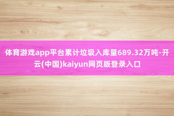 体育游戏app平台累计垃圾入库量689.32万吨-开云(中国)kaiyun网页版登录入口