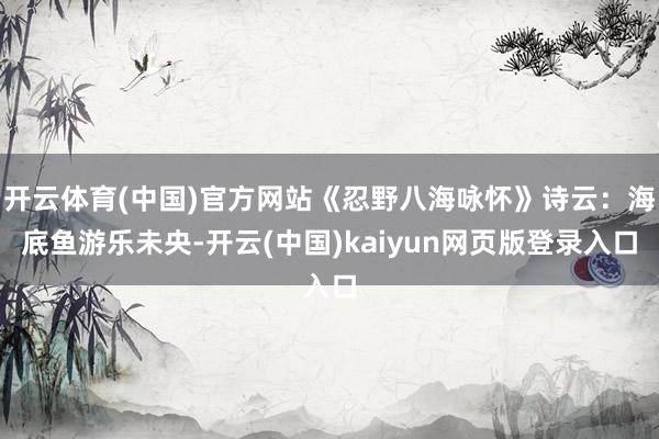 开云体育(中国)官方网站《忍野八海咏怀》诗云：海底鱼游乐未央-开云(中国)kaiyun网页版登录入口