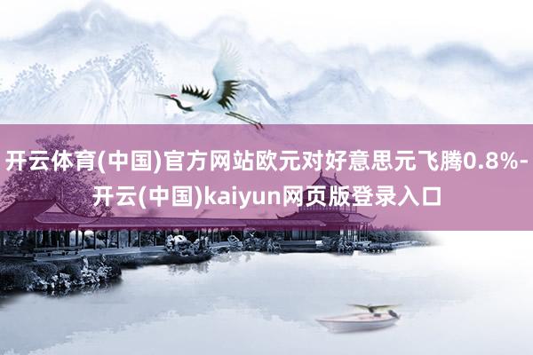 开云体育(中国)官方网站欧元对好意思元飞腾0.8%-开云(中国)kaiyun网页版登录入口