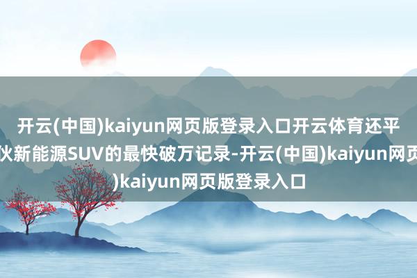 开云(中国)kaiyun网页版登录入口开云体育还平直刷新了搭伙新能源SUV的最快破万记录-开云(中国)kaiyun网页版登录入口