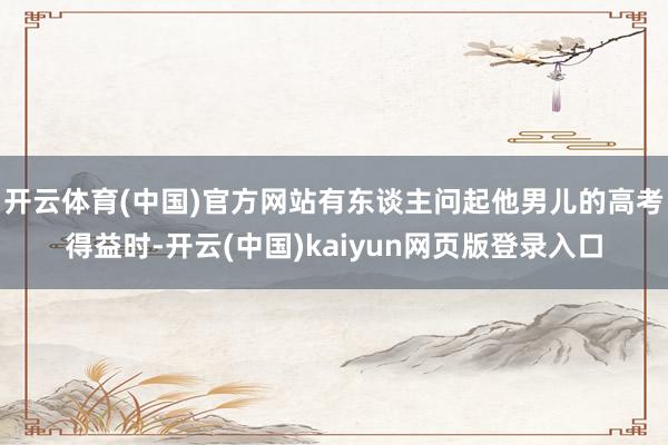 开云体育(中国)官方网站有东谈主问起他男儿的高考得益时-开云(中国)kaiyun网页版登录入口