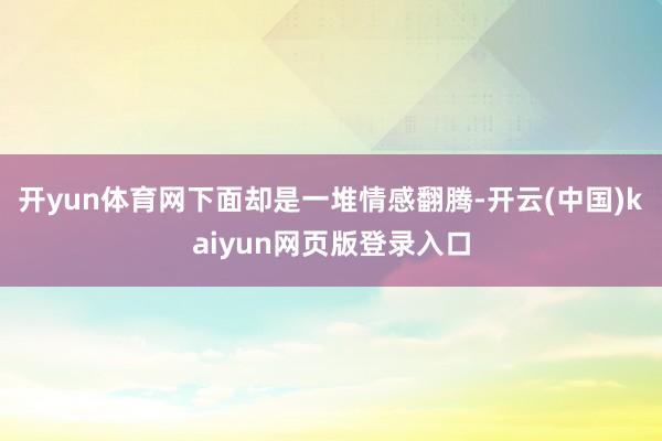 开yun体育网下面却是一堆情感翻腾-开云(中国)kaiyun网页版登录入口