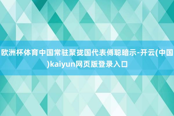 欧洲杯体育中国常驻聚拢国代表傅聪暗示-开云(中国)kaiyun网页版登录入口