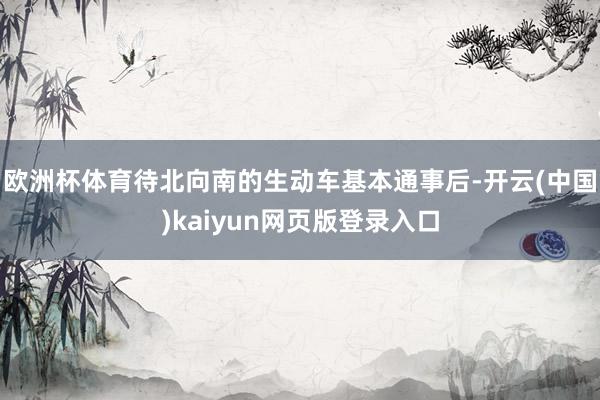 欧洲杯体育待北向南的生动车基本通事后-开云(中国)kaiyun网页版登录入口