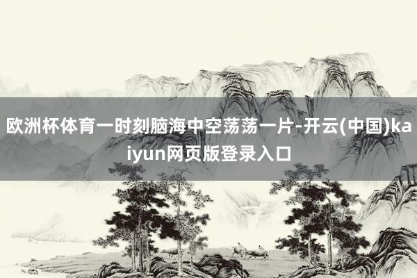欧洲杯体育一时刻脑海中空荡荡一片-开云(中国)kaiyun网页版登录入口