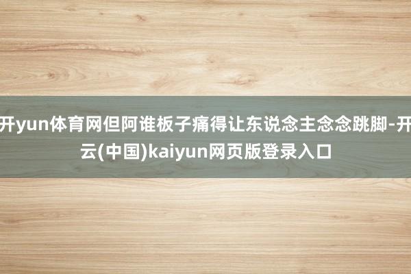 开yun体育网但阿谁板子痛得让东说念主念念跳脚-开云(中国)kaiyun网页版登录入口