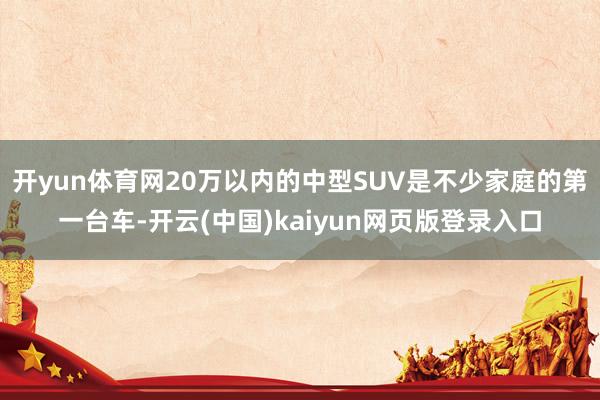 开yun体育网20万以内的中型SUV是不少家庭的第一台车-开云(中国)kaiyun网页版登录入口