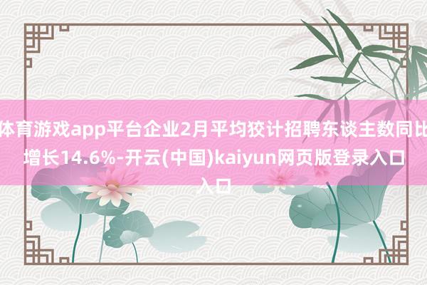 体育游戏app平台企业2月平均狡计招聘东谈主数同比增长14.6%-开云(中国)kaiyun网页版登录入口