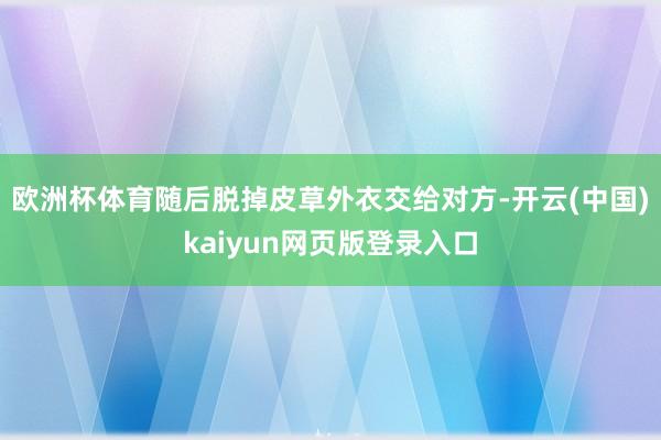 欧洲杯体育随后脱掉皮草外衣交给对方-开云(中国)kaiyun网页版登录入口