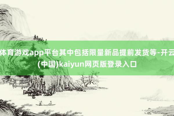 体育游戏app平台其中包括限量新品提前发货等-开云(中国)kaiyun网页版登录入口