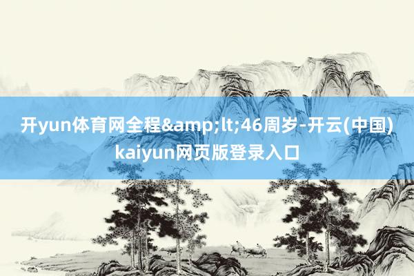 开yun体育网全程&lt;46周岁-开云(中国)kaiyun网页版登录入口