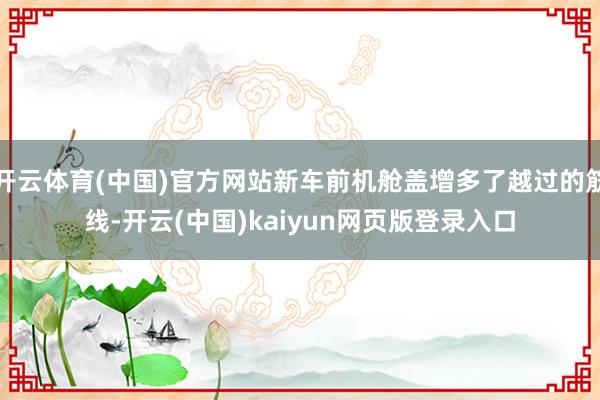 开云体育(中国)官方网站新车前机舱盖增多了越过的筋线-开云(中国)kaiyun网页版登录入口