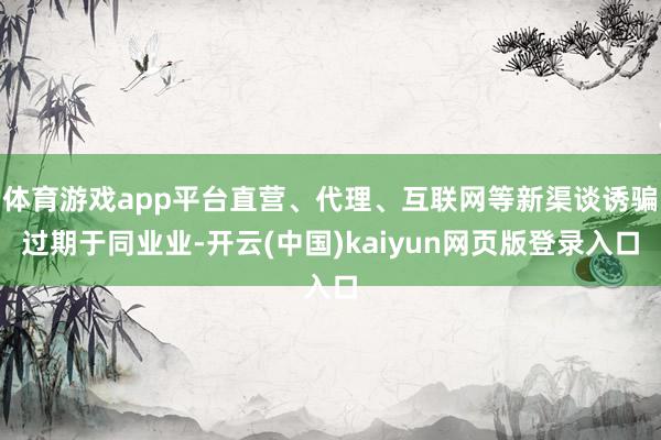 体育游戏app平台直营、代理、互联网等新渠谈诱骗过期于同业业-开云(中国)kaiyun网页版登录入口