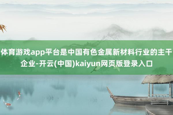 体育游戏app平台是中国有色金属新材料行业的主干企业-开云(中国)kaiyun网页版登录入口