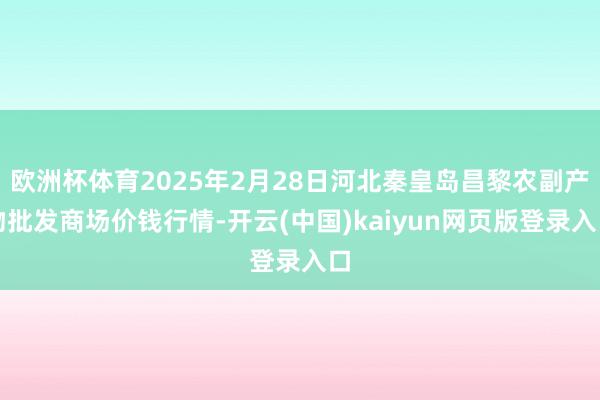 欧洲杯体育2025年2月28日河北秦皇岛昌黎农副产物批发商场价钱行情-开云(中国)kaiyun网页版登录入口