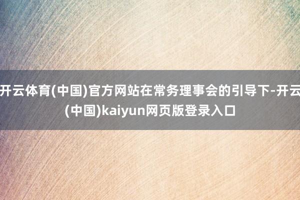 开云体育(中国)官方网站在常务理事会的引导下-开云(中国)kaiyun网页版登录入口