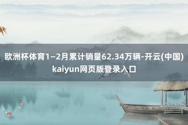 欧洲杯体育1—2月累计销量62.34万辆-开云(中国)kaiyun网页版登录入口