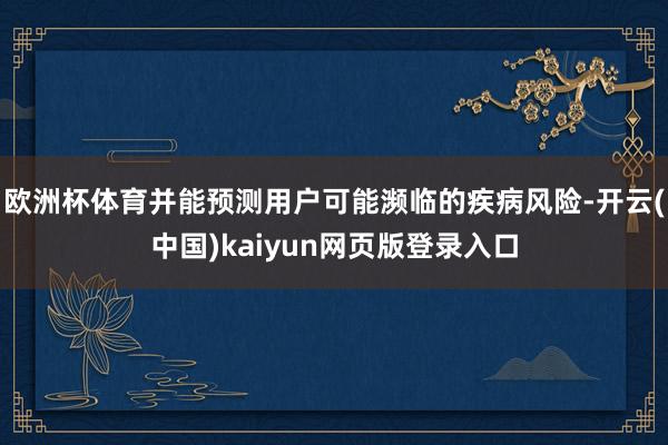 欧洲杯体育并能预测用户可能濒临的疾病风险-开云(中国)kaiyun网页版登录入口