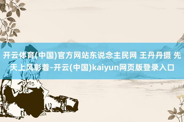 开云体育(中国)官方网站东说念主民网 王丹丹摄 先天上风彰着-开云(中国)kaiyun网页版登录入口