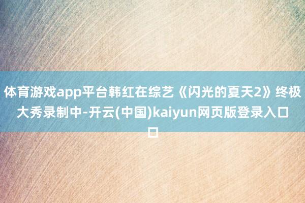体育游戏app平台韩红在综艺《闪光的夏天2》终极大秀录制中-开云(中国)kaiyun网页版登录入口