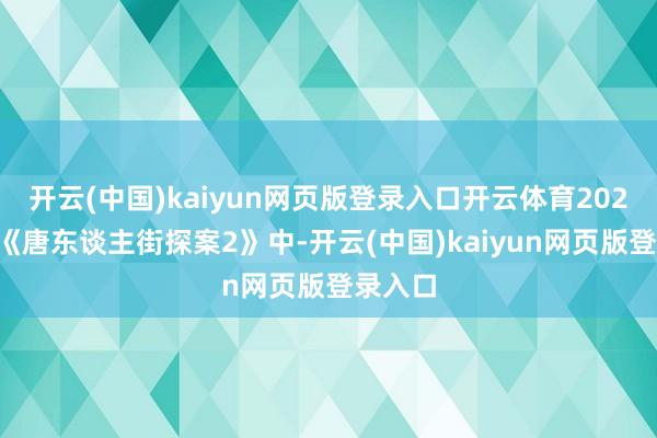 开云(中国)kaiyun网页版登录入口开云体育2024年的《唐东谈主街探案2》中-开云(中国)kaiyun网页版登录入口