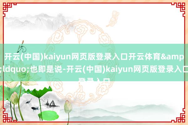 开云(中国)kaiyun网页版登录入口开云体育&ldquo;也即是说-开云(中国)kaiyun网页版登录入口