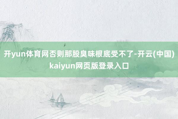 开yun体育网否则那股臭味根底受不了-开云(中国)kaiyun网页版登录入口
