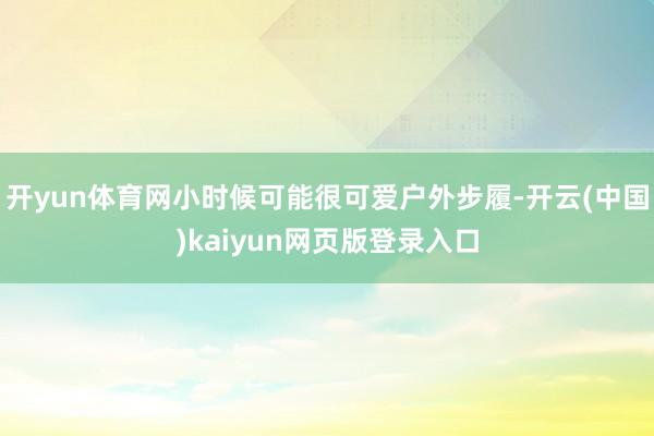 开yun体育网小时候可能很可爱户外步履-开云(中国)kaiyun网页版登录入口