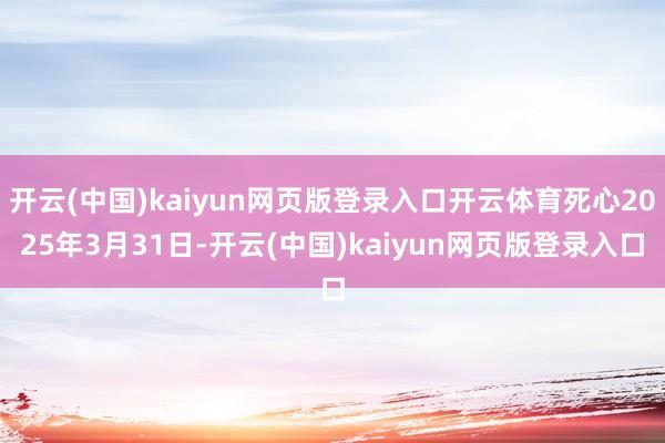 开云(中国)kaiyun网页版登录入口开云体育死心2025年3月31日-开云(中国)kaiyun网页版登录入口