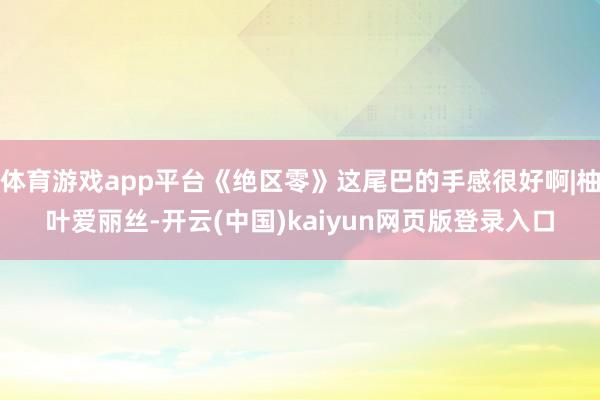 体育游戏app平台《绝区零》这尾巴的手感很好啊|柚叶爱丽丝-开云(中国)kaiyun网页版登录入口