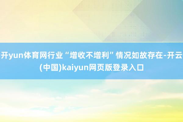 开yun体育网行业“增收不增利”情况如故存在-开云(中国)kaiyun网页版登录入口
