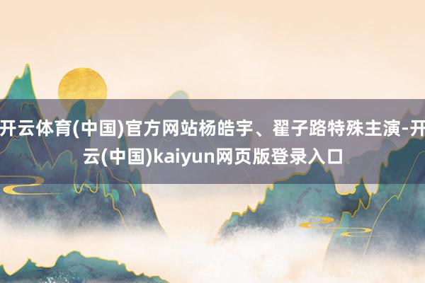 开云体育(中国)官方网站杨皓宇、翟子路特殊主演-开云(中国)kaiyun网页版登录入口