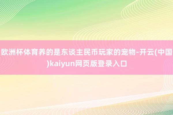 欧洲杯体育养的是东谈主民币玩家的宠物-开云(中国)kaiyun网页版登录入口