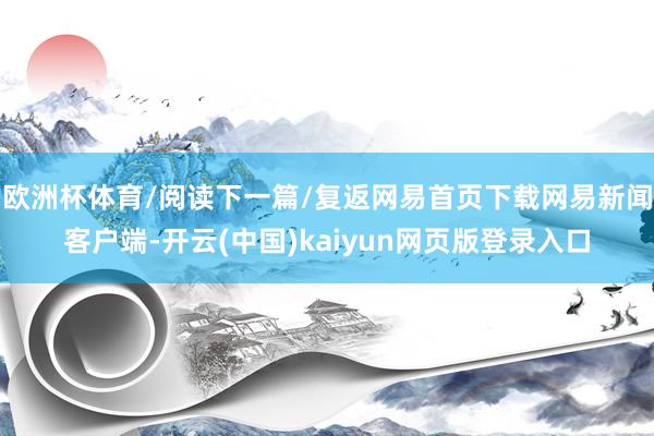 欧洲杯体育/阅读下一篇/复返网易首页下载网易新闻客户端-开云(中国)kaiyun网页版登录入口