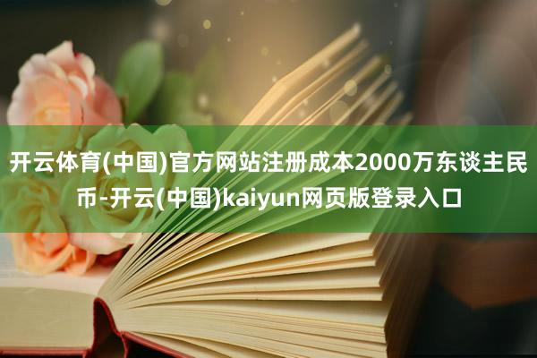 开云体育(中国)官方网站注册成本2000万东谈主民币-开云(中国)kaiyun网页版登录入口