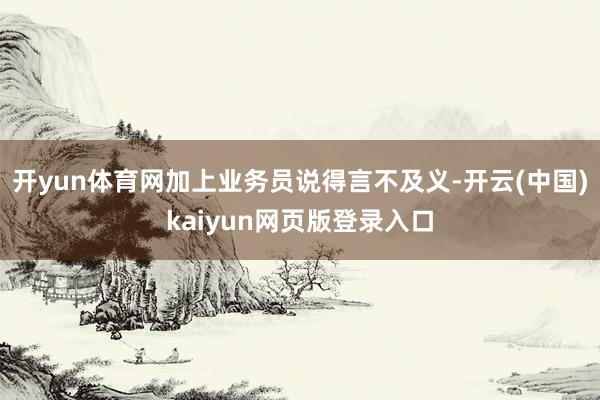 开yun体育网加上业务员说得言不及义-开云(中国)kaiyun网页版登录入口