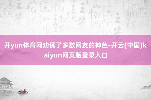 开yun体育网劝诱了多数网友的神色-开云(中国)kaiyun网页版登录入口