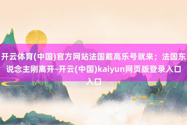 开云体育(中国)官方网站法国戴高乐号就来；法国东说念主刚离开-开云(中国)kaiyun网页版登录入口
