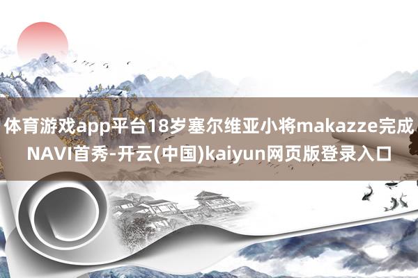 体育游戏app平台18岁塞尔维亚小将makazze完成NAVI首秀-开云(中国)kaiyun网页版登录入口