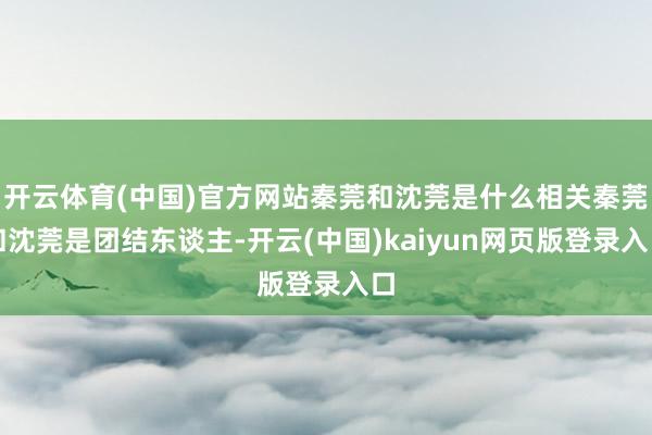 开云体育(中国)官方网站秦莞和沈莞是什么相关秦莞和沈莞是团结东谈主-开云(中国)kaiyun网页版登录入口